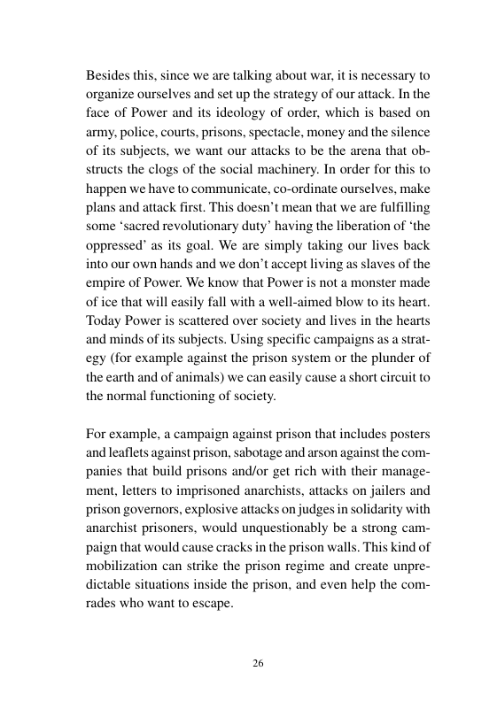 since we are talking about war, organize curselves and set up the strategy of our attack, In the face of Power and its ideology of order, which is based on army, police, courts, prisons, spectacle, money and the silence of s subjects, we want our attacks to be the arena that ob- structs the clogs of the social machinery. In order for this to happen we have to communicate, co-ordinate ourselves, make plans and attack first. This doesn’t mean that we are fulfilling some *sacred revolutionary duty® having the liberation of ‘the oppressed” as its goal. We are simply taking our lives back into our own hands and we don’t accept living as slaves of the empire of Power. We know that Power is not a monster made of ice that will easily fall with a well-aimed blow to its heart. Today Power is scattered over society and lives in the hearts and minds of its subjects. Using specific campaigns as a strat- egy (for example against the prison system or the plunder of the carth and of animals) we can easily cause the normal functioning of society. short circu to For example, a campaign against prison that includes posters and leaflets against prison, sabotage and arson against the com- panies that build prisons and/or get rich with their manage- ment, letters to imprisoned anarchists, attacks on jaile prison governors, explosive attacks on judges in solidarity with anarchist prisoners, would unquestionably be a strong cam- paign that would cause cracks in the prison walls. This kind of mobilization can strike the prison regime and create unpre- dictable situations inside the prison, and even help the com- rades who want to escape. and
